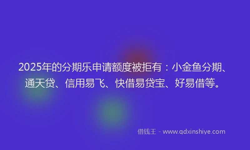 2025年的分期乐申请额度被拒有：小金鱼分期、通天贷、信用易飞、快借易贷宝、好易借等。
