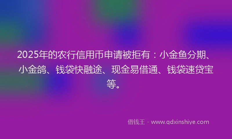 2025年的农行信用币申请被拒有：小金鱼分期、小金鸽、钱袋快融途、现金易借通、钱袋速贷宝等。