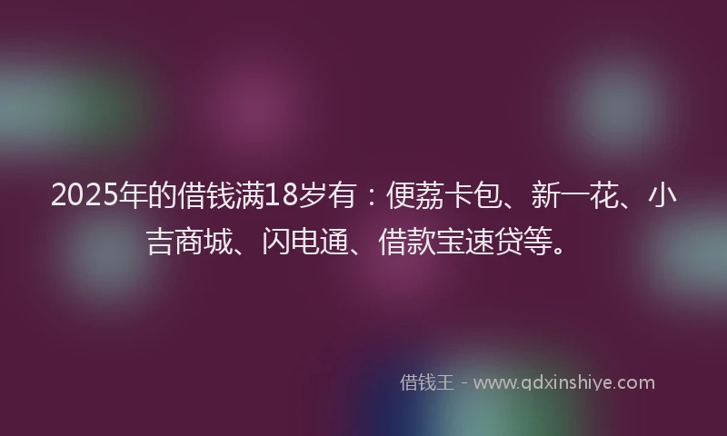 2025年的借钱满18岁有：便荔卡包、新一花、小吉商城、闪电通、借款宝速贷等。