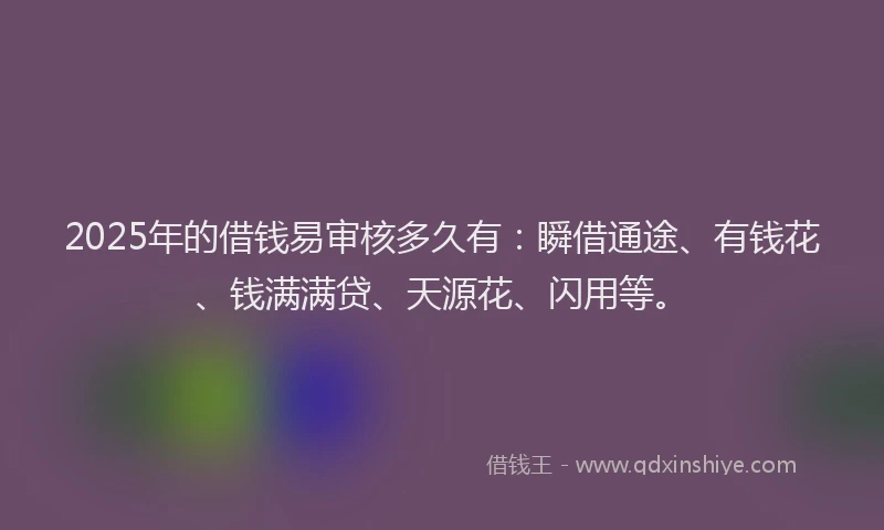 2025年的借钱易审核多久有：瞬借通途、有钱花、钱满满贷、天源花、闪用等。