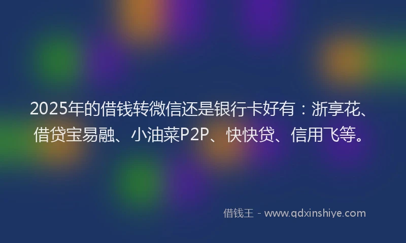 2025年的借钱转微信还是银行卡好有：浙享花、借贷宝易融、小油菜P2P、快快贷、信用飞等。