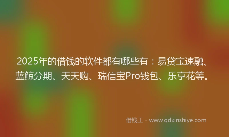 2025年的借钱的软件都有哪些有：易贷宝速融、蓝鲸分期、天天购、瑞信宝Pro钱包、乐享花等。