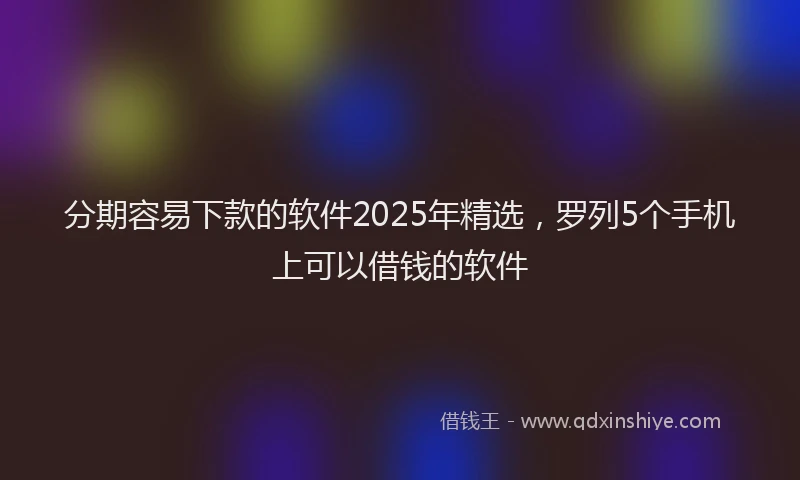 分期容易下款的软件2025年精选，罗列5个手机上可以借钱的软件