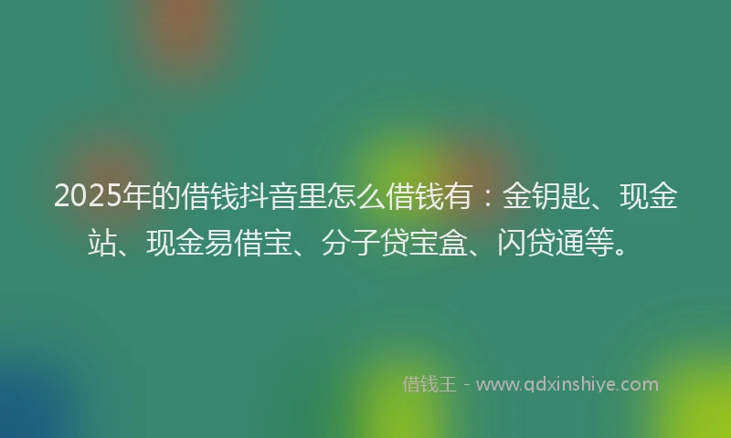 2025年的借钱抖音里怎么借钱有：金钥匙、现金站、现金易借宝、分子贷宝盒、闪贷通等。