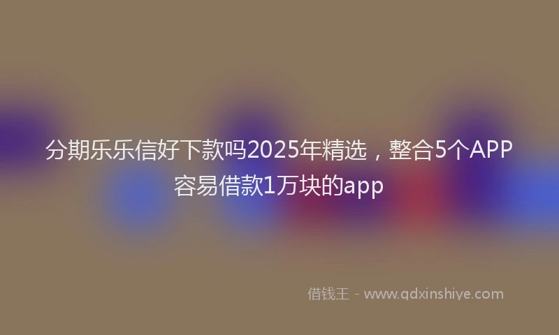分期乐乐信好下款吗2025年精选，整合5个APP容易借款1万块的app