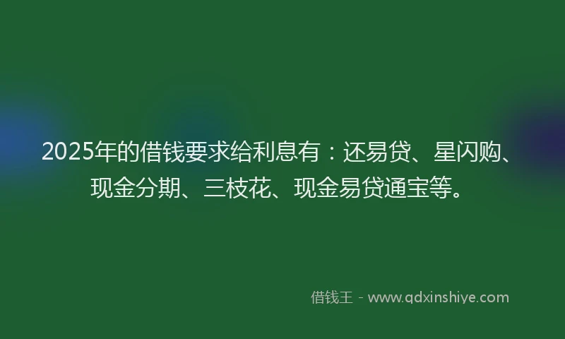 2025年的借钱要求给利息有：还易贷、星闪购、现金分期、三枝花、现金易贷通宝等。