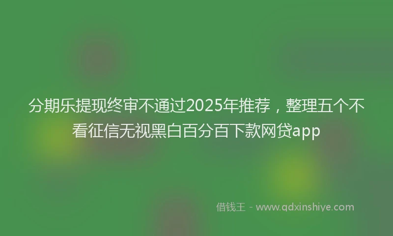 分期乐提现终审不通过2025年推荐，整理五个不看征信无视黑白百分百下款网贷app