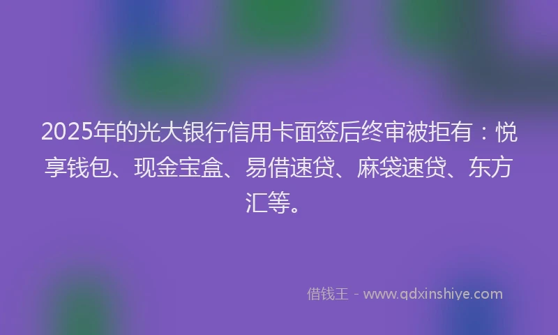 2025年的光大银行信用卡面签后终审被拒有：悦享钱包、现金宝盒、易借速贷、麻袋速贷、东方汇等。