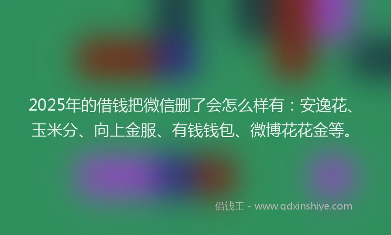 2025年的借钱把微信删了会怎么样有：安逸花、玉米分、向上金服、有钱钱包、微博花花金等。
