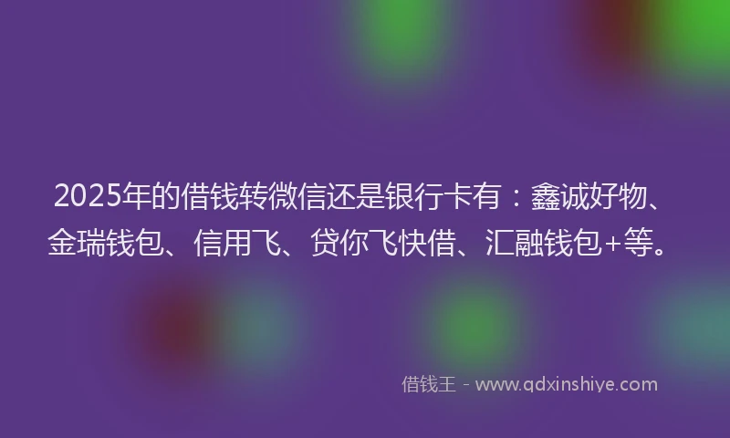 2025年的借钱转微信还是银行卡有：鑫诚好物、金瑞钱包、信用飞、贷你飞快借、汇融钱包+等。