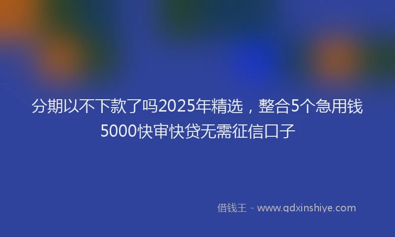 分期以不下款了吗2025年精选，整合5个急用钱5000快审快贷无需征信口子