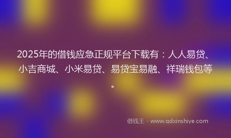 2025年的借钱应急正规平台下载有：人人易贷、小吉商城、小米易贷、易贷宝易融、祥瑞钱包等。