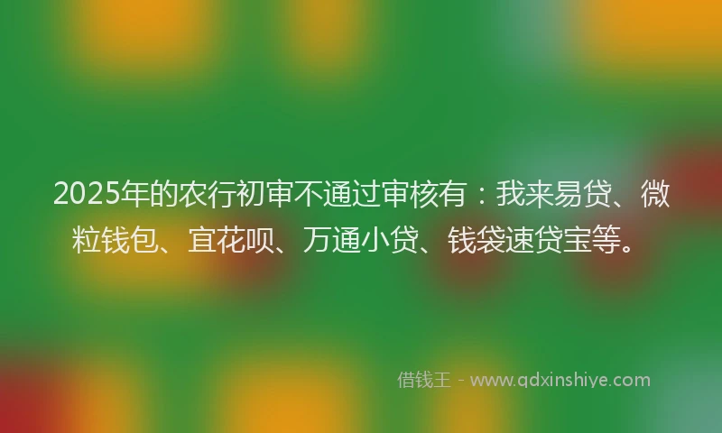 2025年的农行初审不通过审核有：我来易贷、微粒钱包、宜花呗、万通小贷、钱袋速贷宝等。
