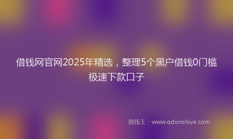 借钱网官网2025年精选，整理5个黑户借钱0门槛极速下款口子
