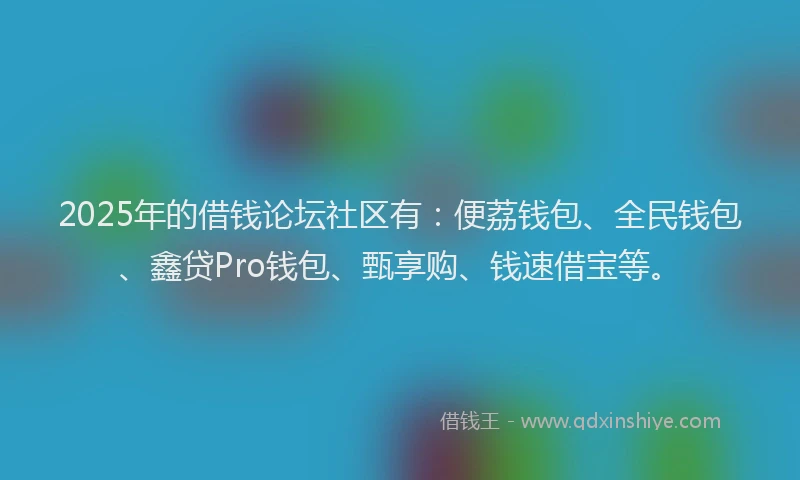 2025年的借钱论坛社区有：便荔钱包、全民钱包、鑫贷Pro钱包、甄享购、钱速借宝等。