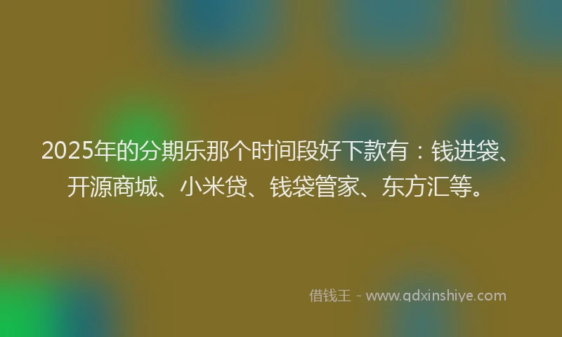 2025年的分期乐那个时间段好下款有：钱进袋、开源商城、小米贷、钱袋管家、东方汇等。