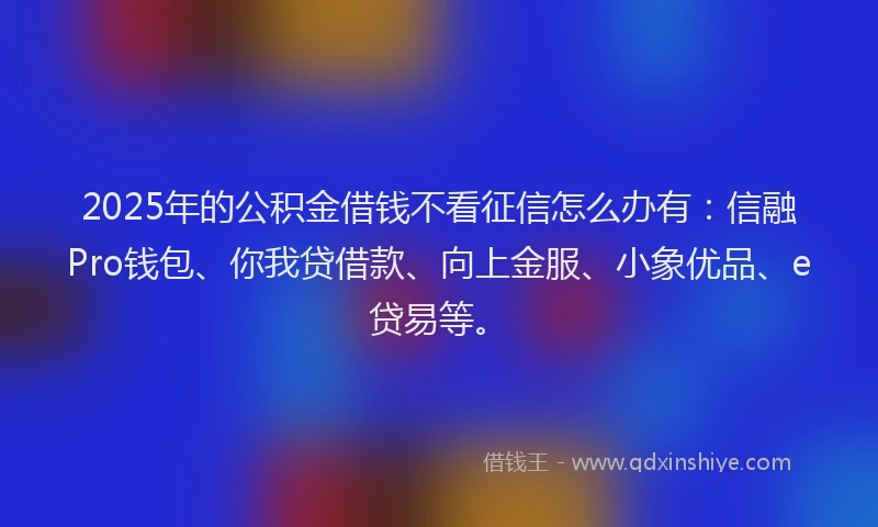 2025年的公积金借钱不看征信怎么办有：信融Pro钱包、你我贷借款、向上金服、小象优品、e贷易等。