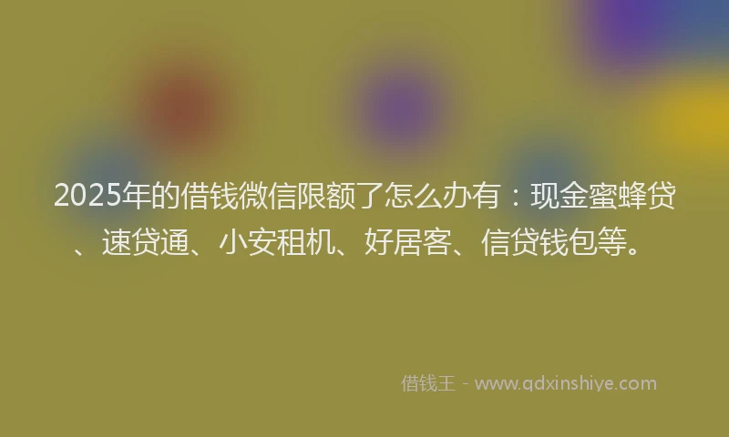 2025年的借钱微信限额了怎么办有：现金蜜蜂贷、速贷通、小安租机、好居客、信贷钱包等。