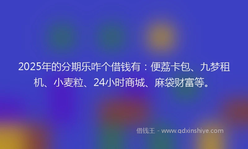 2025年的分期乐咋个借钱有：便荔卡包、九梦租机、小麦粒、24小时商城、麻袋财富等。