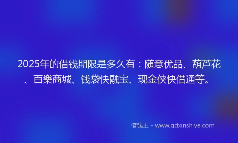 2025年的借钱期限是多久有：随意优品、葫芦花、百樂商城、钱袋快融宝、现金侠快借通等。