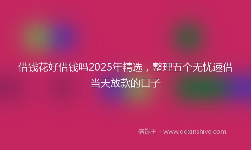 借钱花好借钱吗2025年精选，整理五个无忧速借当天放款的口子
