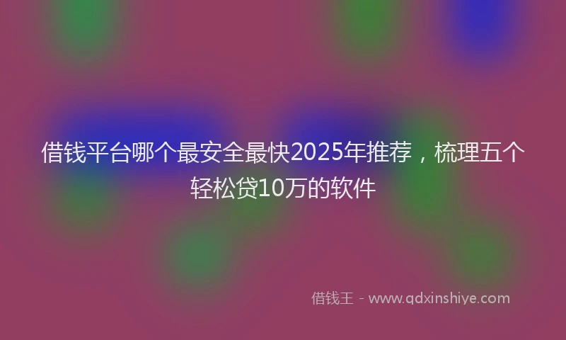 借钱平台哪个最安全最快2025年推荐，梳理五个轻松贷10万的软件
