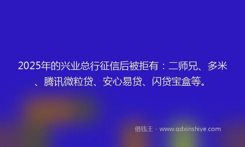 2025年的兴业总行征信后被拒有：二师兄、多米、腾讯微粒贷、安心易贷、闪贷宝盒等。
