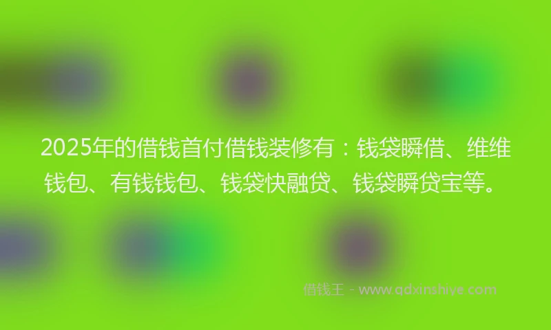 2025年的借钱首付借钱装修有：钱袋瞬借、维维钱包、有钱钱包、钱袋快融贷、钱袋瞬贷宝等。