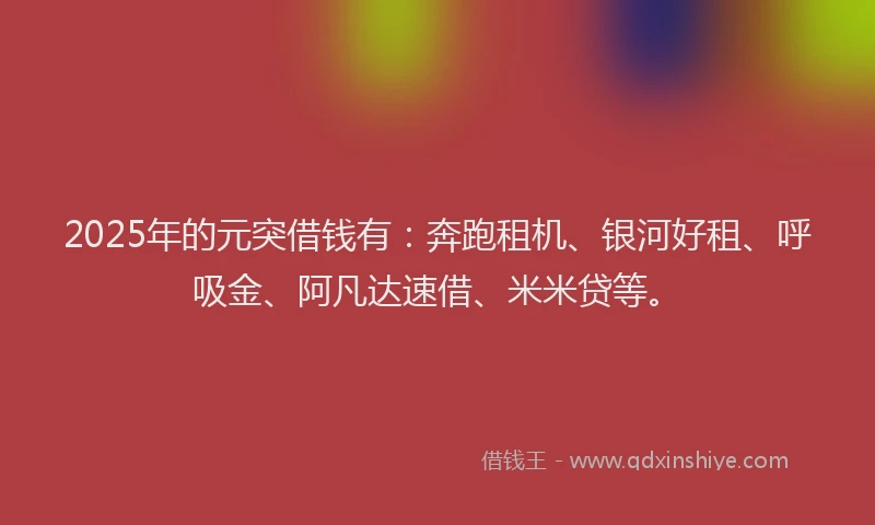 2025年的元突借钱有：奔跑租机、银河好租、呼吸金、阿凡达速借、米米贷等。
