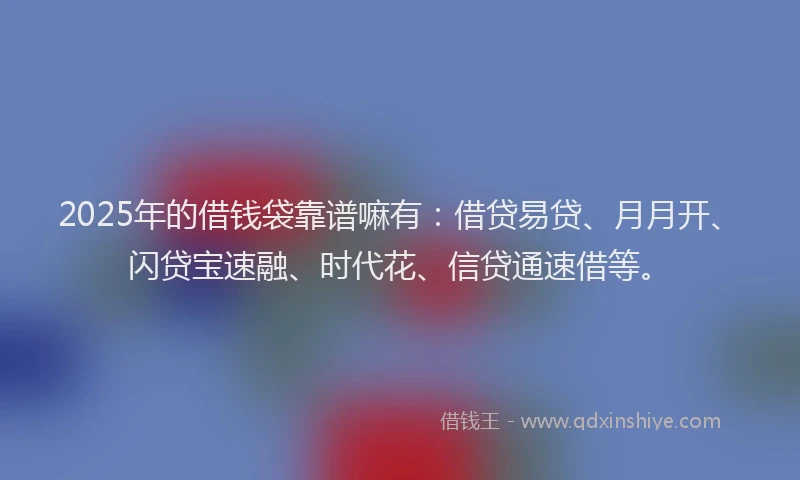 2025年的借钱袋靠谱嘛有：借贷易贷、月月开、闪贷宝速融、时代花、信贷通速借等。