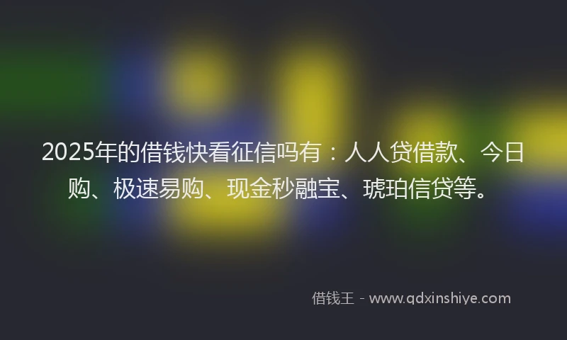 2025年的借钱快看征信吗有：人人贷借款、今日购、极速易购、现金秒融宝、琥珀信贷等。