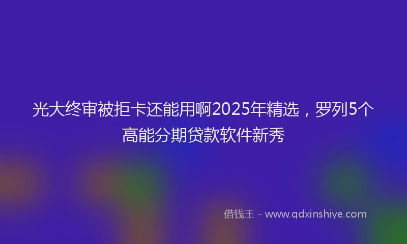 光大终审被拒卡还能用啊2025年精选，罗列5个高能分期贷款软件新秀