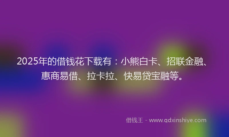 2025年的借钱花下载有：小熊白卡、招联金融、惠商易借、拉卡拉、快易贷宝融等。