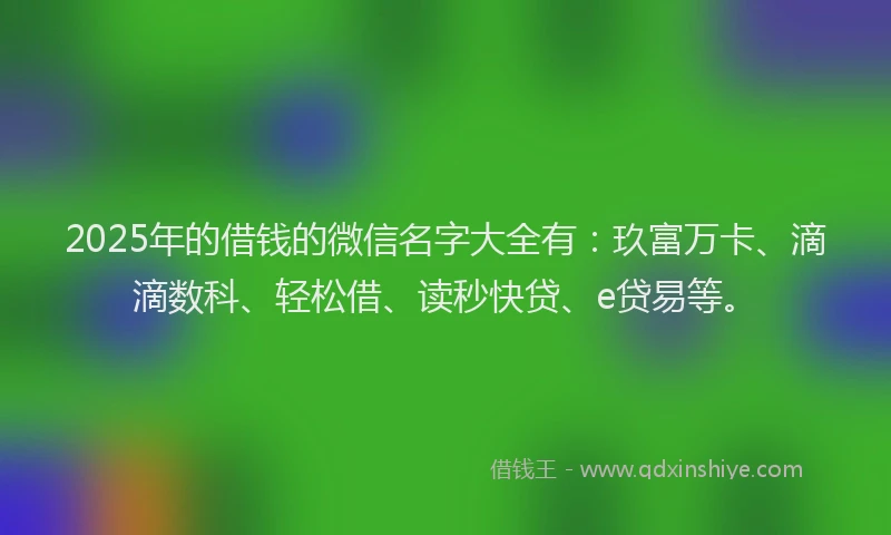2025年的借钱的微信名字大全有：玖富万卡、滴滴数科、轻松借、读秒快贷、e贷易等。