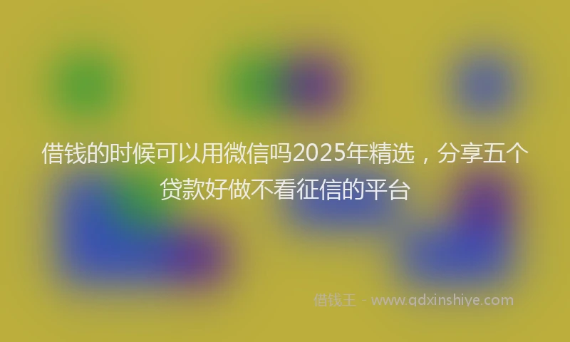 借钱的时候可以用微信吗2025年精选，分享五个贷款好做不看征信的平台