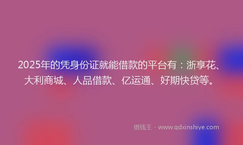 2025年的凭身份证就能借款的平台有：浙享花、大利商城、人品借款、亿运通、好期快贷等。