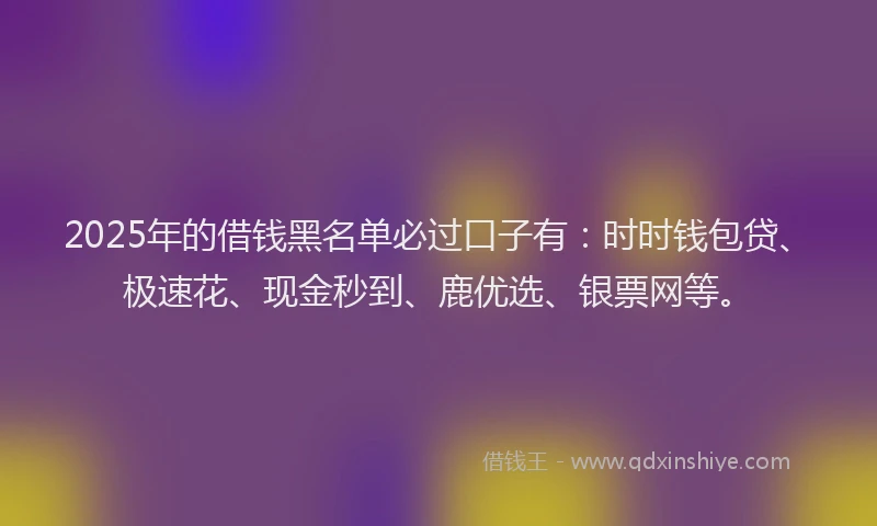 2025年的借钱黑名单必过口子有：时时钱包贷、极速花、现金秒到、鹿优选、银票网等。