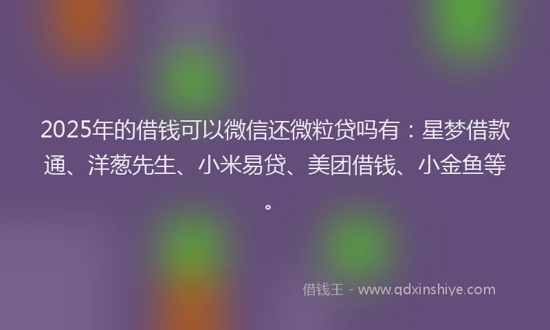 2025年的借钱可以微信还微粒贷吗有：星梦借款通、洋葱先生、小米易贷、美团借钱、小金鱼等。
