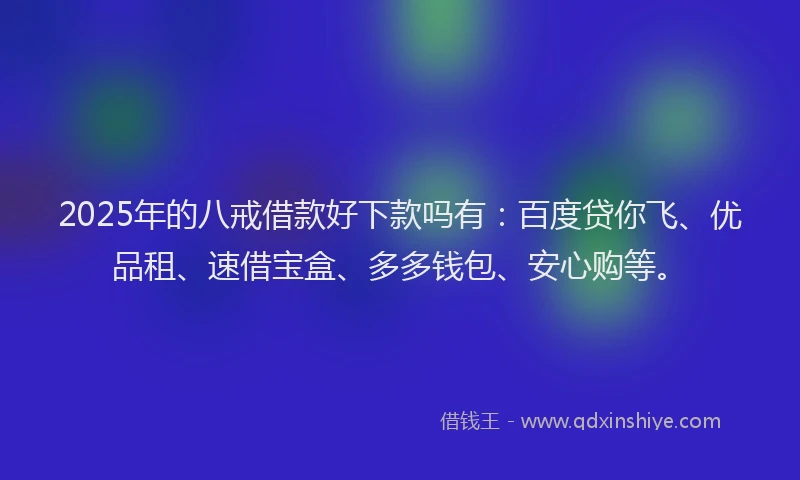 2025年的八戒借款好下款吗有：百度贷你飞、优品租、速借宝盒、多多钱包、安心购等。