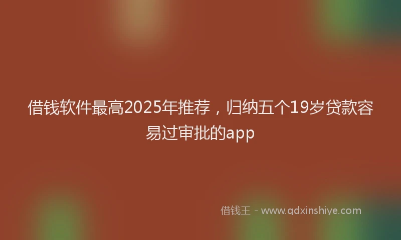 借钱软件最高2025年推荐，归纳五个19岁贷款容易过审批的app