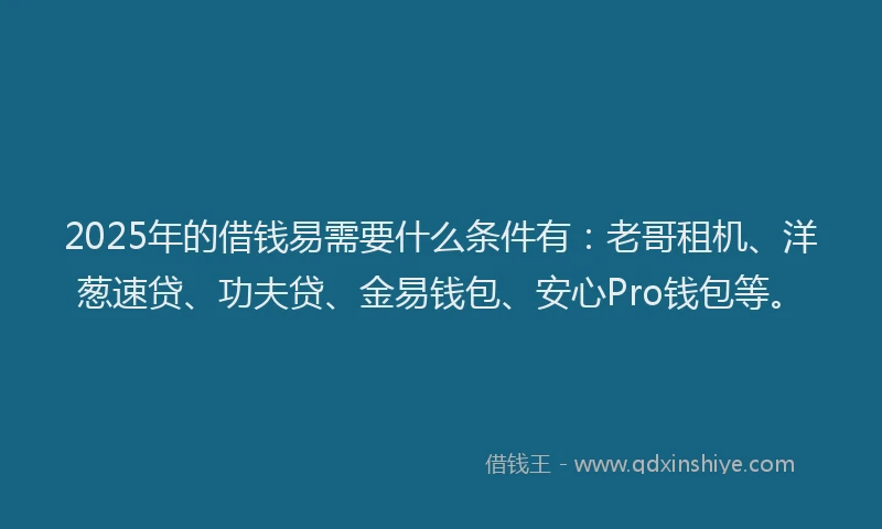 2025年的借钱易需要什么条件有：老哥租机、洋葱速贷、功夫贷、金易钱包、安心Pro钱包等。