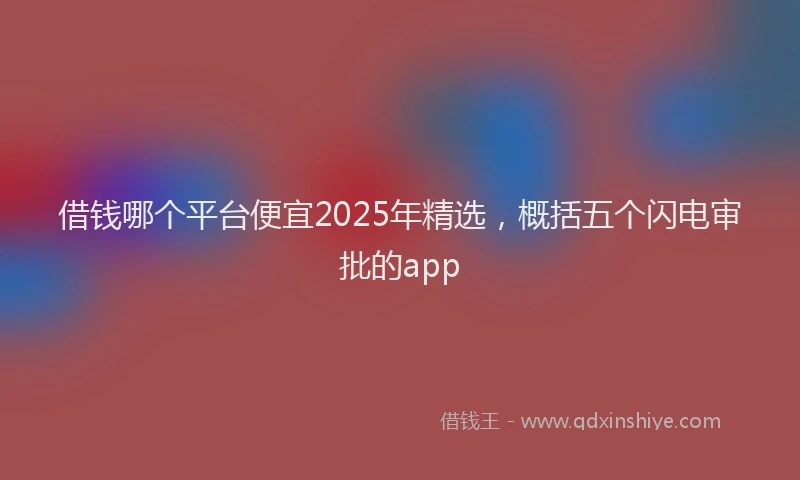 借钱哪个平台便宜2025年精选，概括五个闪电审批的app