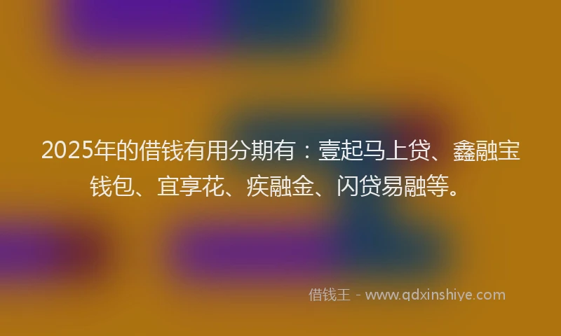 2025年的借钱有用分期有：壹起马上贷、鑫融宝钱包、宜享花、疾融金、闪贷易融等。