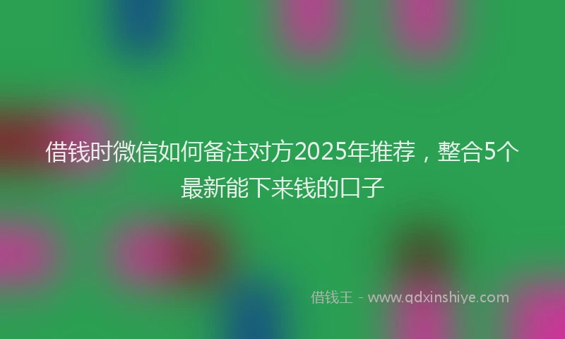 借钱时微信如何备注对方2025年推荐，整合5个最新能下来钱的口子
