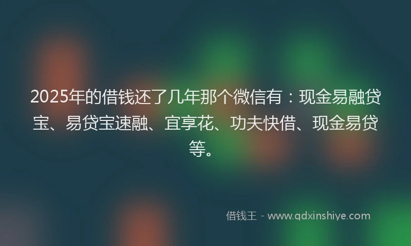 2025年的借钱还了几年那个微信有：现金易融贷宝、易贷宝速融、宜享花、功夫快借、现金易贷等。
