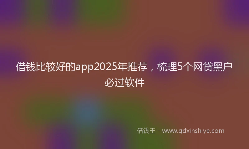 借钱比较好的app2025年推荐，梳理5个网贷黑户必过软件