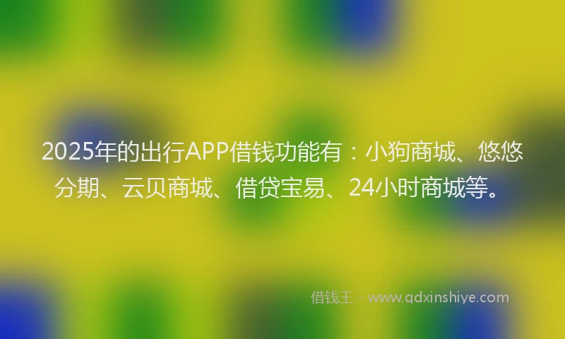2025年的出行APP借钱功能有：小狗商城、悠悠分期、云贝商城、借贷宝易、24小时商城等。