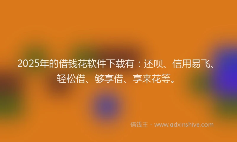 2025年的借钱花软件下载有：还呗、信用易飞、轻松借、够享借、享来花等。