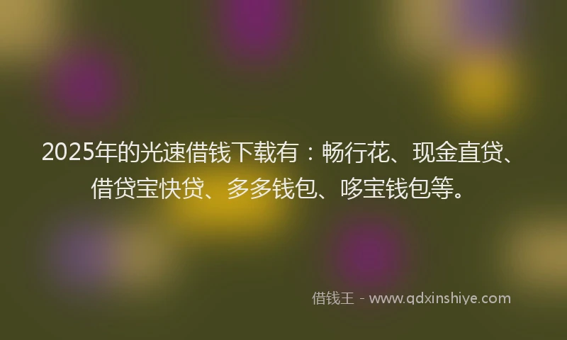 2025年的光速借钱下载有：畅行花、现金直贷、借贷宝快贷、多多钱包、哆宝钱包等。