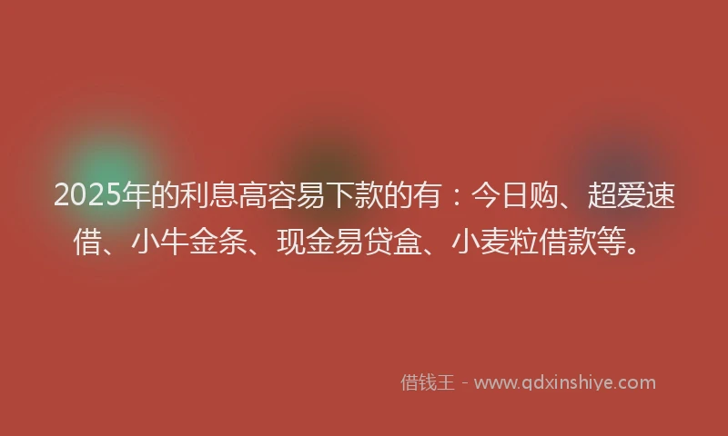 2025年的利息高容易下款的有：今日购、超爱速借、小牛金条、现金易贷盒、小麦粒借款等。